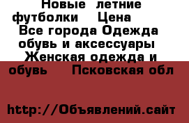 Новые, летние футболки  › Цена ­ 500 - Все города Одежда, обувь и аксессуары » Женская одежда и обувь   . Псковская обл.